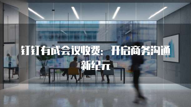 钉钉有成会议收费:开启商务沟通新纪元