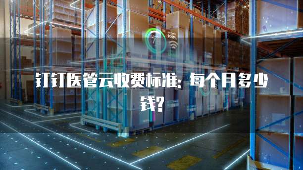 钉钉医管云收费标准: 每个月多少钱?