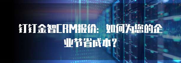 钉钉金智CRM报价:如何为您的企业节省成本?