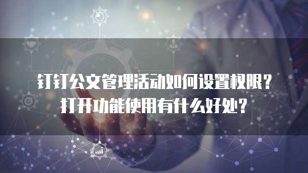 钉钉公文管理活动如何设置权限?打开功能使用有什么好处?