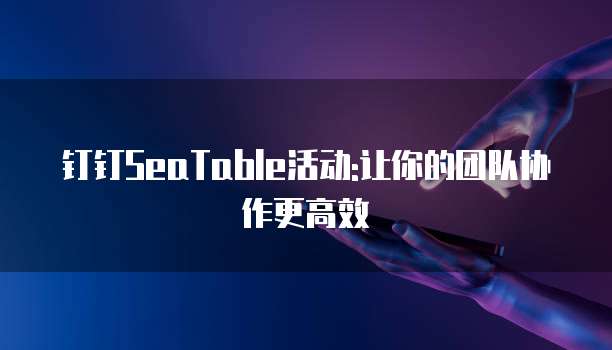 钉钉SeaTable活动:让你的团队协作更高效