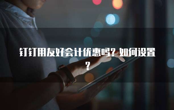 钉钉用友好会计优惠吗?如何设置?