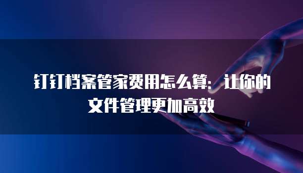 钉钉档案管家费用怎么算:让你的文件管理更加高效