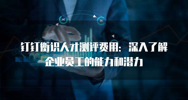 钉钉衡识人才测评费用:深入了解企业员工的能力和潜力