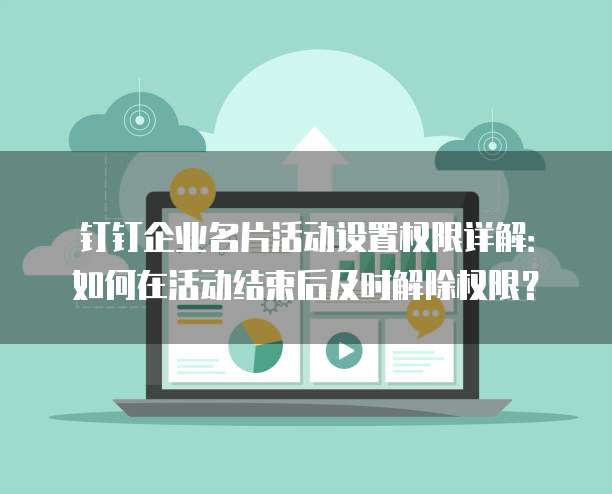 钉钉企业名片活动设置权限详解:如何在活动结束后及时解除权限?