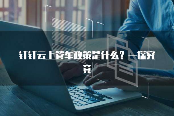 钉钉云上管车政策是什么?一探究竟