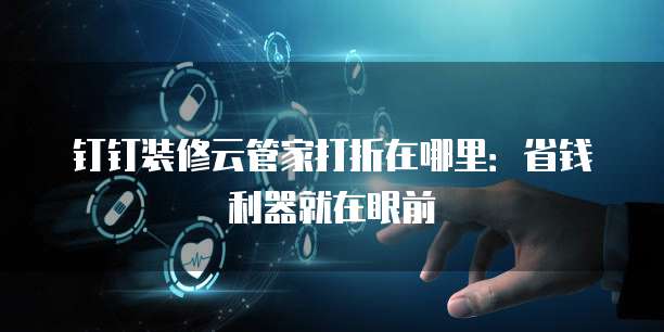 钉钉装修云管家打折在哪里:省钱利器就在眼前