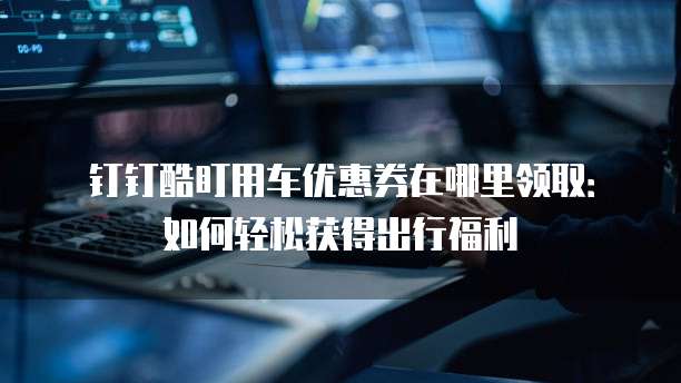 钉钉酷盯用车优惠券在哪里领取：如何轻松获得出行福利