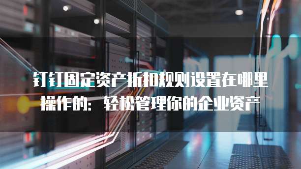 钉钉固定资产折扣规则设置在哪里操作的:轻松管理你的企业资产