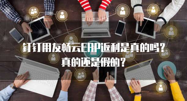 钉钉用友畅云ERP返利是真的吗?真的还是假的?