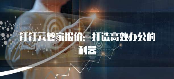 钉钉云管家报价:打造高效办公的利器