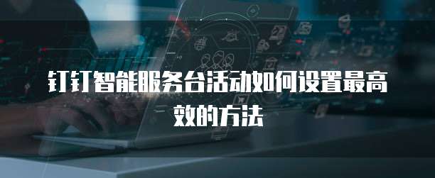 钉钉智能服务台活动如何设置最高效的方法