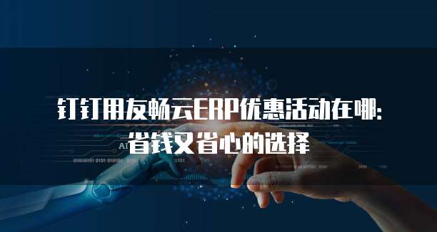 钉钉用友畅云ERP优惠活动在哪:省钱又省心的选择
