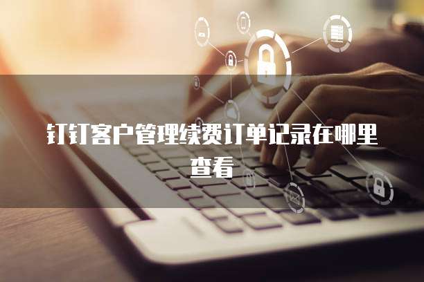 钉钉客户管理续费订单记录在哪里查看