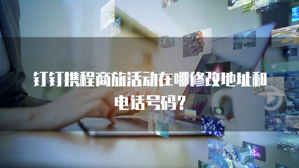 钉钉携程商旅活动在哪修改地址和电话号码?