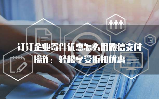 钉钉企业寄件优惠怎么用微信支付操作:轻松享受折扣优惠