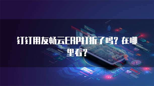 钉钉用友畅云ERP打折了吗?在哪里看?