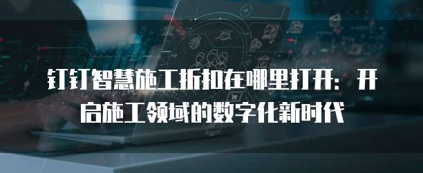 钉钉智慧施工折扣在哪里打开:开启施工领域的数字化新时代
