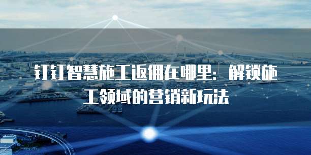 钉钉智慧施工返佣在哪里:解锁施工领域的营销新玩法