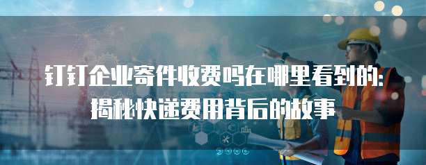 钉钉企业寄件收费吗在哪里看到的：揭秘快递费用背后的故事