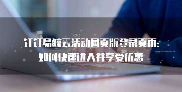 钉钉易鲸云活动网页版登录页面:如何快速进入并享受优惠