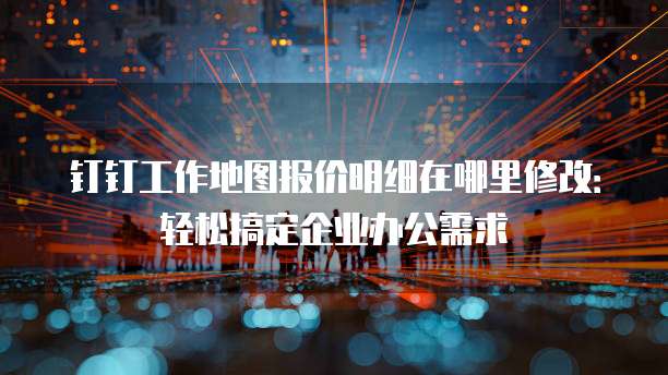 钉钉工作地图报价明细在哪里修改：轻松搞定企业办公需求