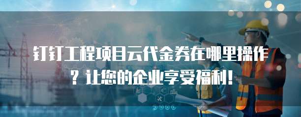 钉钉工程项目云代金券在哪里操作?让您的企业享受福利!