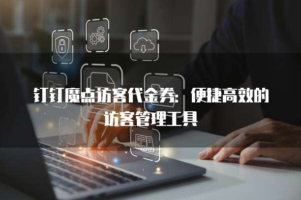 钉钉魔点访客代金券:便捷高效的访客管理工具