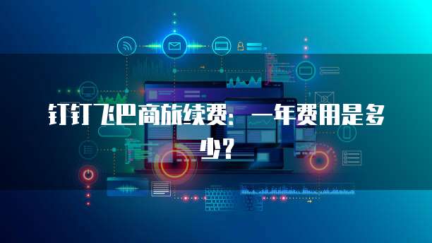钉钉飞巴商旅续费:一年费用是多少?