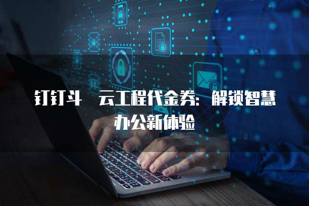 钉钉斗栱云工程代金券:解锁智慧办公新体验