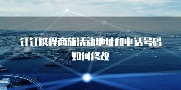 钉钉携程商旅活动地址和电话号码如何修改