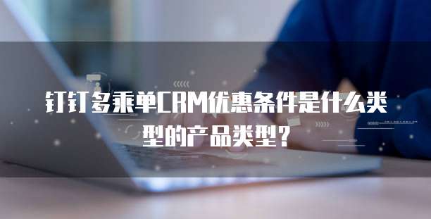 钉钉多乘单CRM优惠条件是什么类型的产品类型？