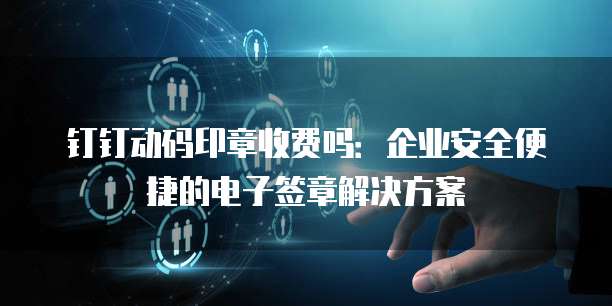 钉钉动码印章收费吗：企业安全便捷的电子签章解决方案