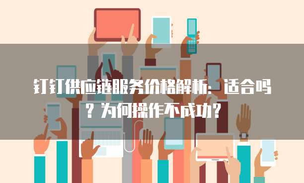 钉钉供应链服务价格解析:适合吗?为何操作不成功?