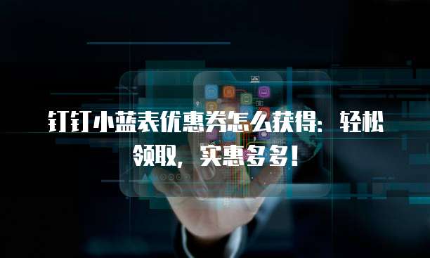 钉钉小蓝表优惠券怎么获得:轻松领取,实惠多多!