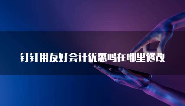 钉钉用友好会计优惠吗在哪里修改