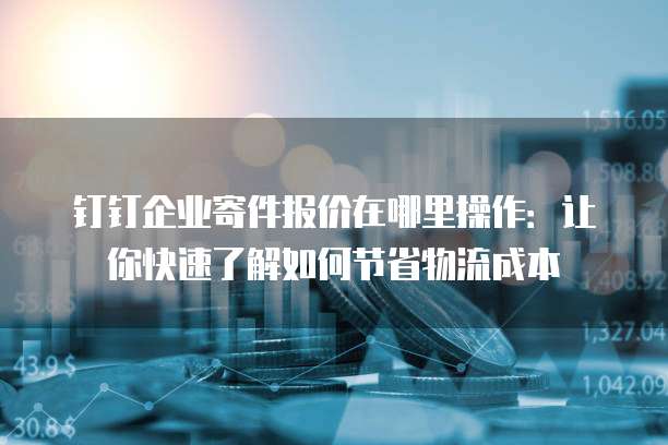 钉钉企业寄件报价在哪里操作:让你快速了解如何节省物流成本