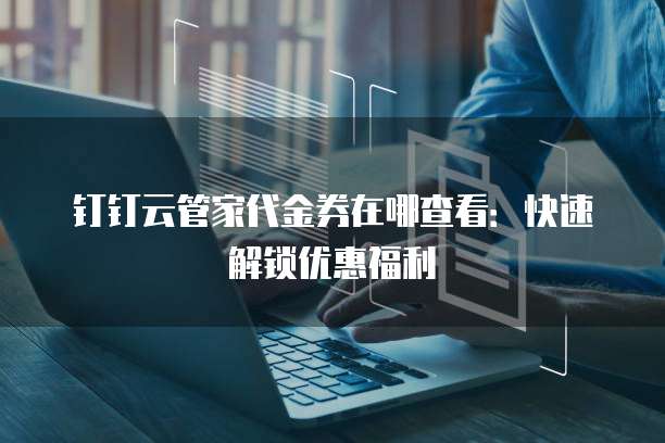 钉钉云管家代金券在哪查看：快速解锁优惠福利