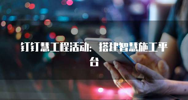 钉钉慧工程活动:搭建智慧施工平台