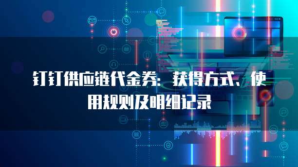 钉钉供应链代金券:获得方式、使用规则及明细记录