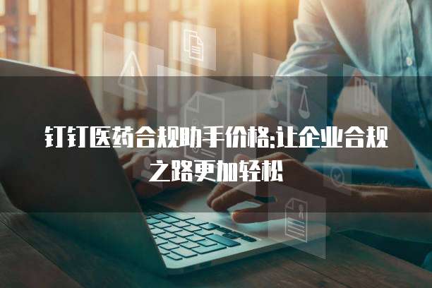 钉钉医药合规助手价格:让企业合规之路更加轻松