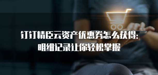 钉钉精臣云资产优惠券怎么获得:明细记录让你轻松掌握
