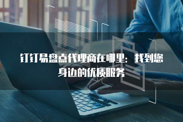 钉钉易盘点代理商在哪里:找到您身边的优质服务