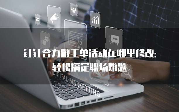 钉钉合力微工单活动在哪里修改:轻松搞定职场难题