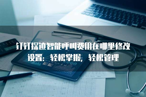 钉钉探迹智能呼叫费用在哪里修改设置:轻松掌握,轻松管理