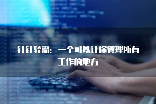 钉钉轻流:一个可以让你管理所有工作的地方