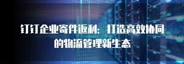 钉钉企业寄件返利:打造高效协同的物流管理新生态