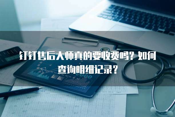钉钉售后大师真的要收费吗?如何查询明细记录?