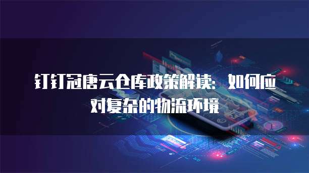 钉钉冠唐云仓库政策解读:如何应对复杂的物流环境