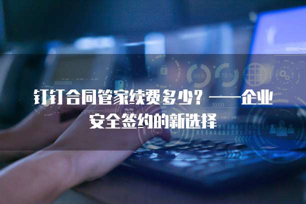 钉钉合同管家续费多少?——企业安全签约的新选择